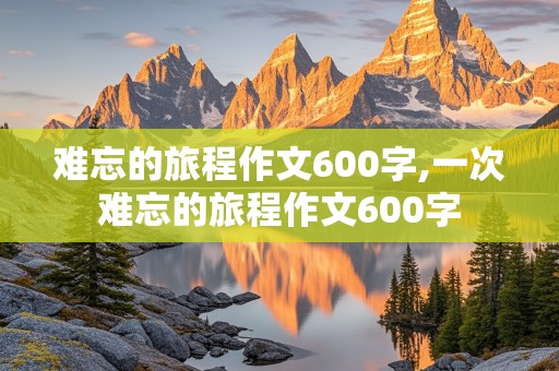 难忘的旅程作文600字,一次难忘的旅程作文600字