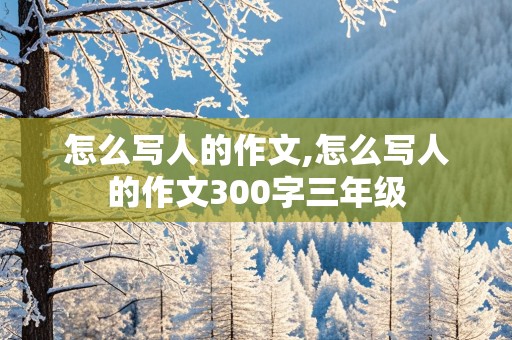 怎么写人的作文,怎么写人的作文300字三年级