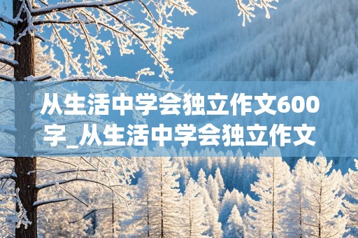 从生活中学会独立作文600字_从生活中学会独立作文600字初二