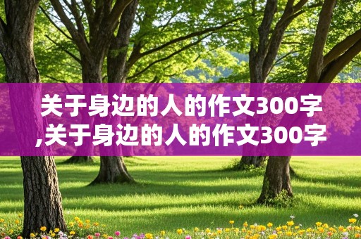 关于身边的人的作文300字,关于身边的人的作文300字左右