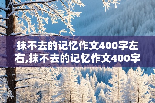 抹不去的记忆作文400字左右,抹不去的记忆作文400字左右手写