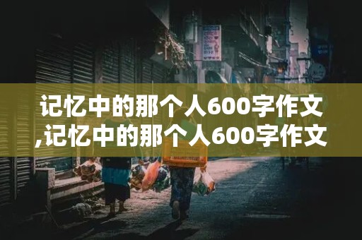 记忆中的那个人600字作文,记忆中的那个人600字作文初一