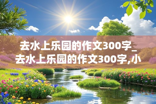 去水上乐园的作文300字_去水上乐园的作文300字,小学生作文