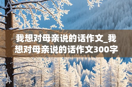 我想对母亲说的话作文_我想对母亲说的话作文300字