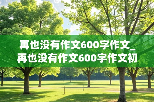 再也没有作文600字作文_再也没有作文600字作文初二