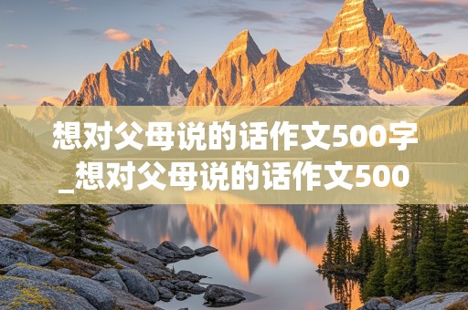 想对父母说的话作文500字_想对父母说的话作文500字信