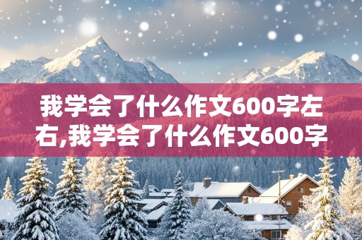 我学会了什么作文600字左右,我学会了什么作文600字左右初一