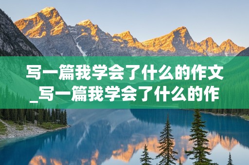 写一篇我学会了什么的作文_写一篇我学会了什么的作文300字