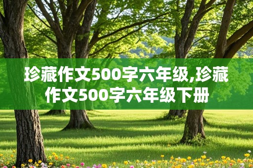 珍藏作文500字六年级,珍藏作文500字六年级下册