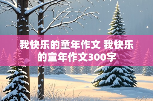 我快乐的童年作文 我快乐的童年作文300字