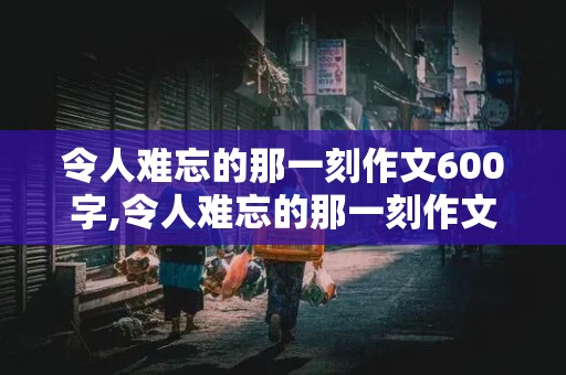 令人难忘的那一刻作文600字,令人难忘的那一刻作文600字初一