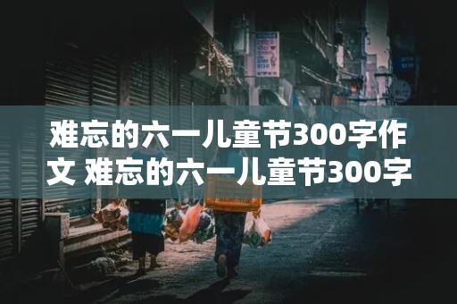 难忘的六一儿童节300字作文 难忘的六一儿童节300字作文三年级