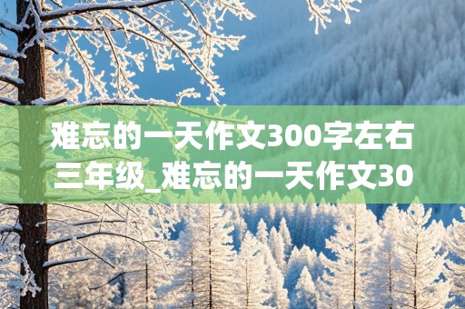 难忘的一天作文300字左右三年级_难忘的一天作文300字左右三年级寒假