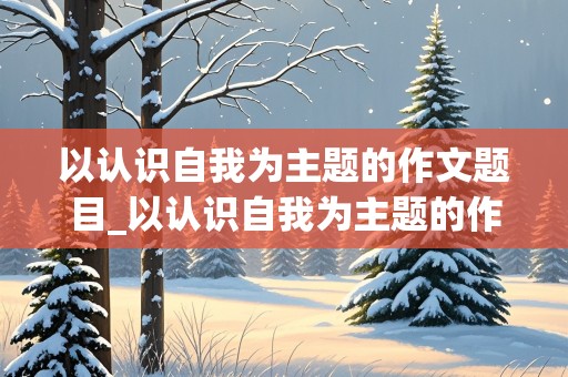 以认识自我为主题的作文题目_以认识自我为主题的作文题目600字