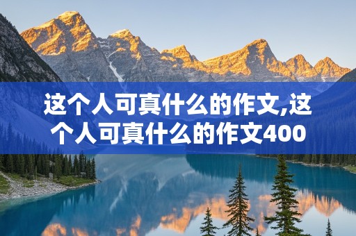 这个人可真什么的作文,这个人可真什么的作文400