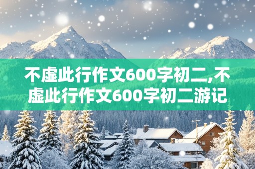 不虚此行作文600字初二,不虚此行作文600字初二游记类