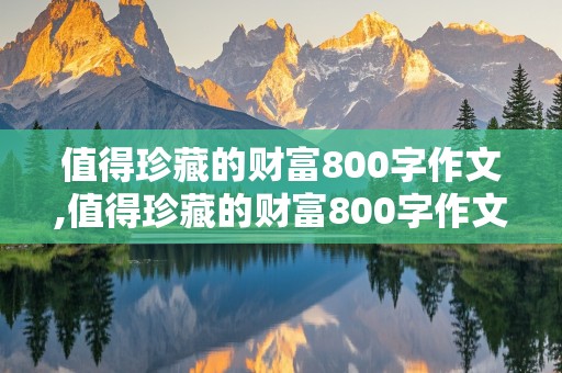 值得珍藏的财富800字作文,值得珍藏的财富800字作文记叙文