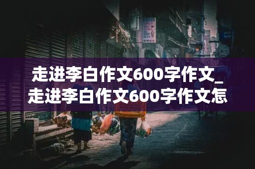 走进李白作文600字作文_走进李白作文600字作文怎么写