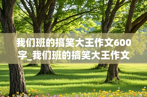 我们班的搞笑大王作文600字_我们班的搞笑大王作文600字怎么写