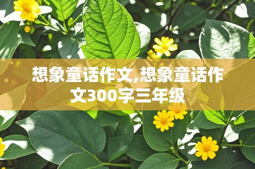 想象童话作文,想象童话作文300字三年级