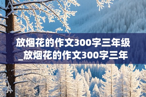 放烟花的作文300字三年级_放烟花的作文300字三年级上册