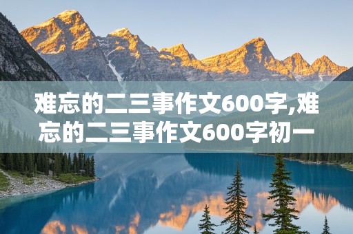 难忘的二三事作文600字,难忘的二三事作文600字初一