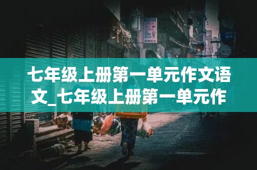 七年级上册第一单元作文语文_七年级上册第一单元作文语文600字