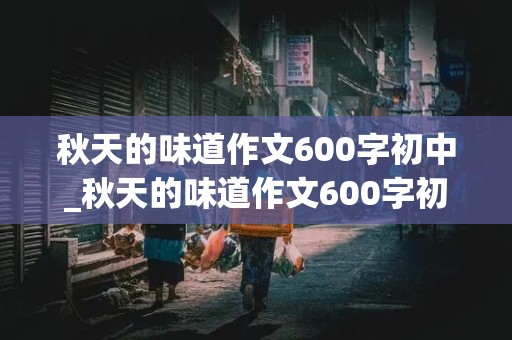 秋天的味道作文600字初中_秋天的味道作文600字初中叙事