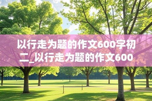 以行走为题的作文600字初二_以行走为题的作文600字初二记叙文