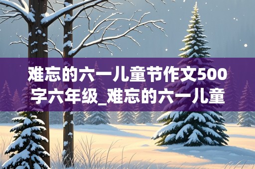 难忘的六一儿童节作文500字六年级_难忘的六一儿童节作文500字六年级2020年