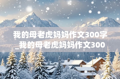 我的母老虎妈妈作文300字_我的母老虎妈妈作文300字左右