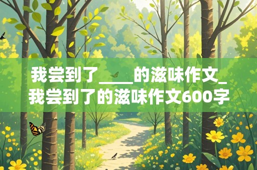 我尝到了____的滋味作文_我尝到了的滋味作文600字优秀作文