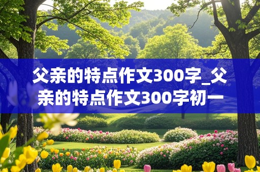 父亲的特点作文300字_父亲的特点作文300字初一