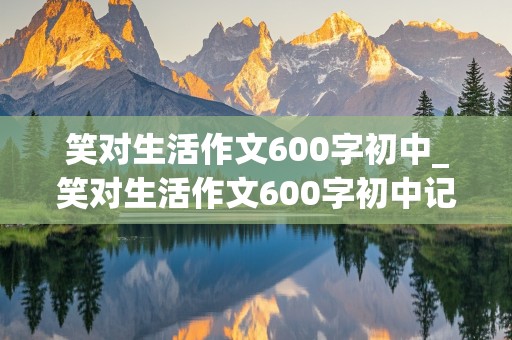 笑对生活作文600字初中_笑对生活作文600字初中记叙文