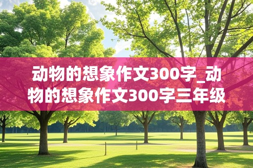 动物的想象作文300字_动物的想象作文300字三年级