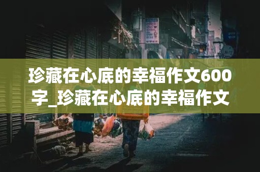 珍藏在心底的幸福作文600字_珍藏在心底的幸福作文600字初中