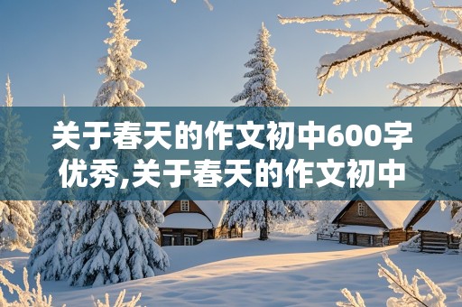 关于春天的作文初中600字优秀,关于春天的作文初中600字优秀写景