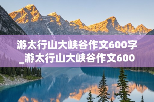 游太行山大峡谷作文600字_游太行山大峡谷作文600字左右