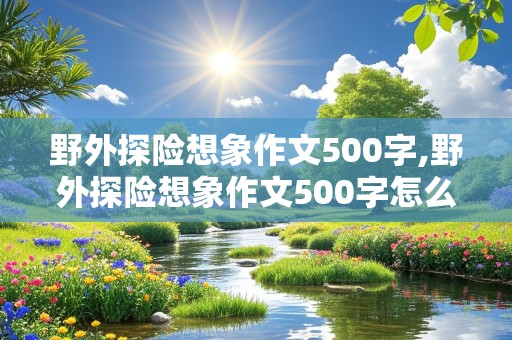 野外探险想象作文500字,野外探险想象作文500字怎么写