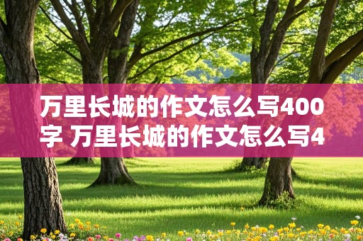 万里长城的作文怎么写400字 万里长城的作文怎么写400字,用导游的语气来说