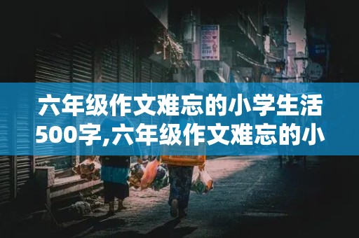 六年级作文难忘的小学生活500字,六年级作文难忘的小学生活500字左右