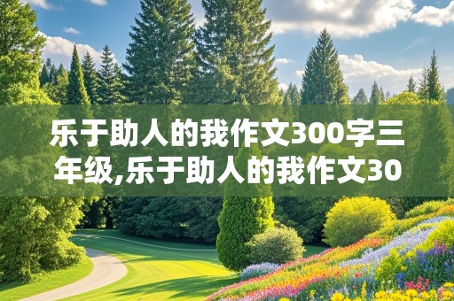 乐于助人的我作文300字三年级,乐于助人的我作文300字三年级上册