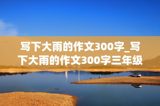 写下大雨的作文300字_写下大雨的作文300字三年级