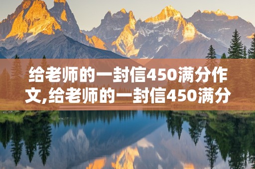 给老师的一封信450满分作文,给老师的一封信450满分作文怎么写