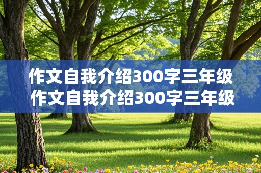 作文自我介绍300字三年级 作文自我介绍300字三年级女生