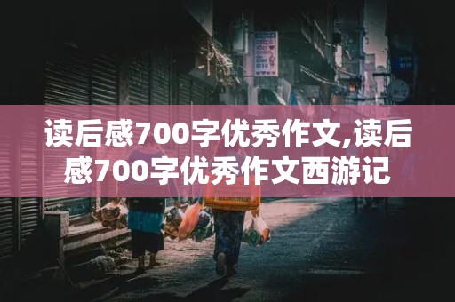 读后感700字优秀作文,读后感700字优秀作文西游记