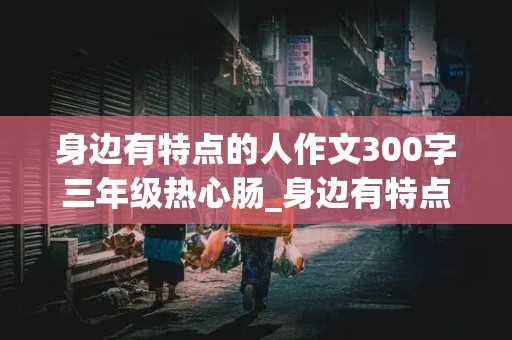 身边有特点的人作文300字三年级热心肠_身边有特点的人作文300字三年级热心肠的作文