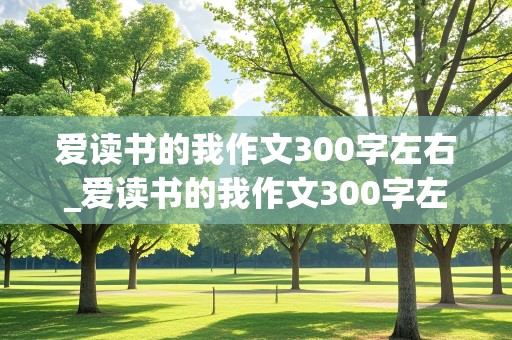 爱读书的我作文300字左右_爱读书的我作文300字左右三年级