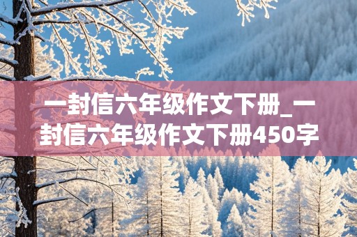 一封信六年级作文下册_一封信六年级作文下册450字