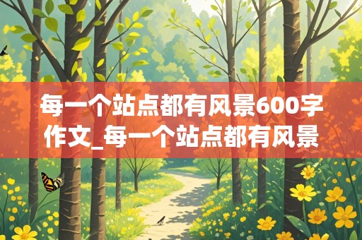 每一个站点都有风景600字作文_每一个站点都有风景600字作文记叙文